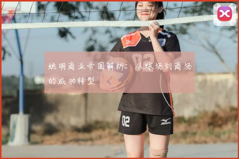 姚明商业帝国解析：从球场到商场的成功转型