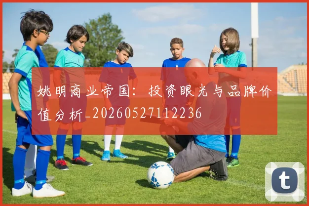 姚明商业帝国:投资眼光与品牌价值分析_20260527112236