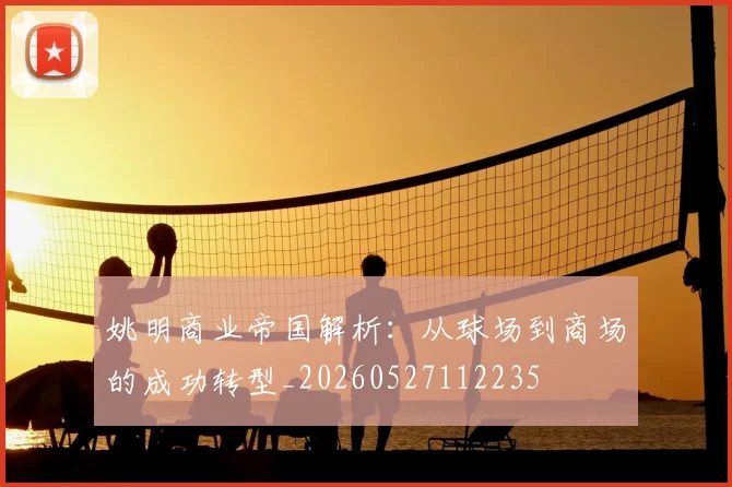 姚明商业帝国解析：从球场到商场的成功转型_20260527112235